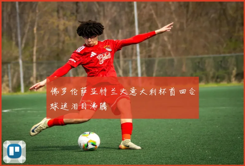 佛罗伦萨亚特兰大意大利杯首回合球迷泪目沸腾