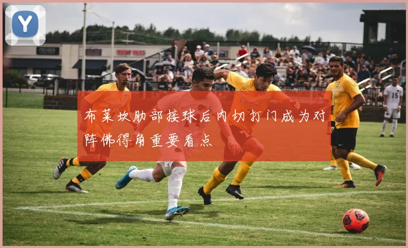 布莱坎肋部接球后内切打门成为对阵佛得角重要看点
