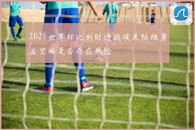 2026世界杯比利时迎战埃及防线身后空间是否存在风险