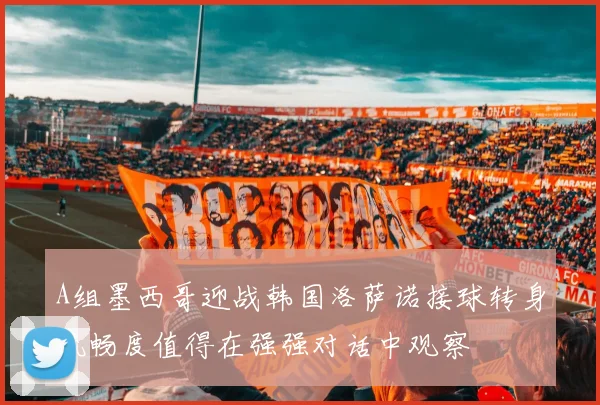 A组墨西哥迎战韩国洛萨诺接球转身流畅度值得在强强对话中观察