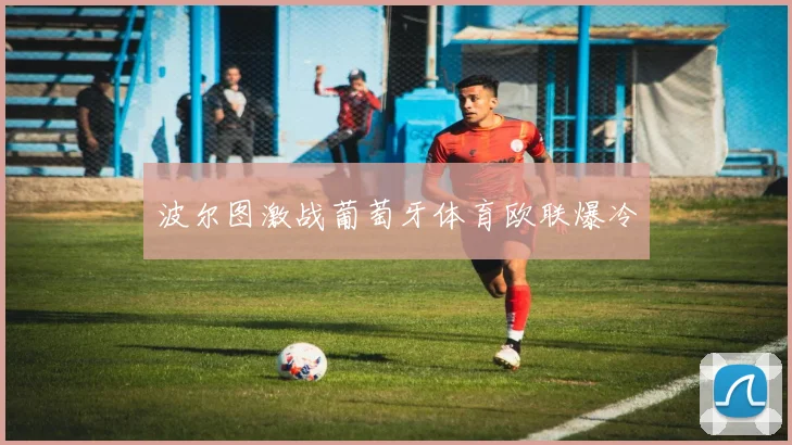 波尔图激战葡萄牙体育欧联爆冷