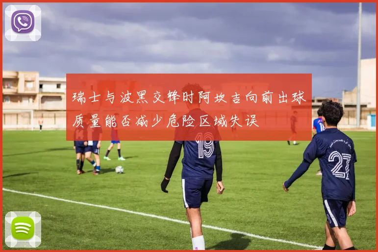 瑞士与波黑交锋时阿坎吉向前出球质量能否减少危险区域失误