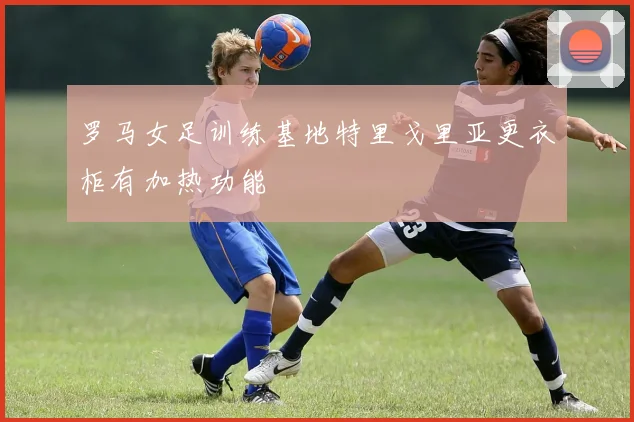 罗马女足训练基地特里戈里亚更衣柜有加热功能