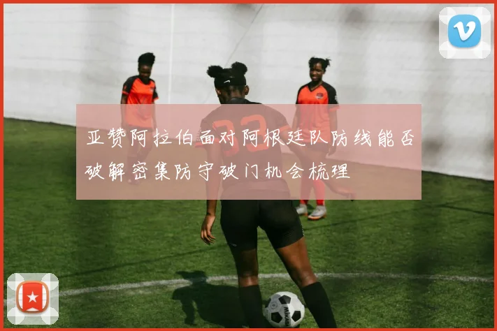 亚赞阿拉伯面对阿根廷队防线能否破解密集防守破门机会梳理