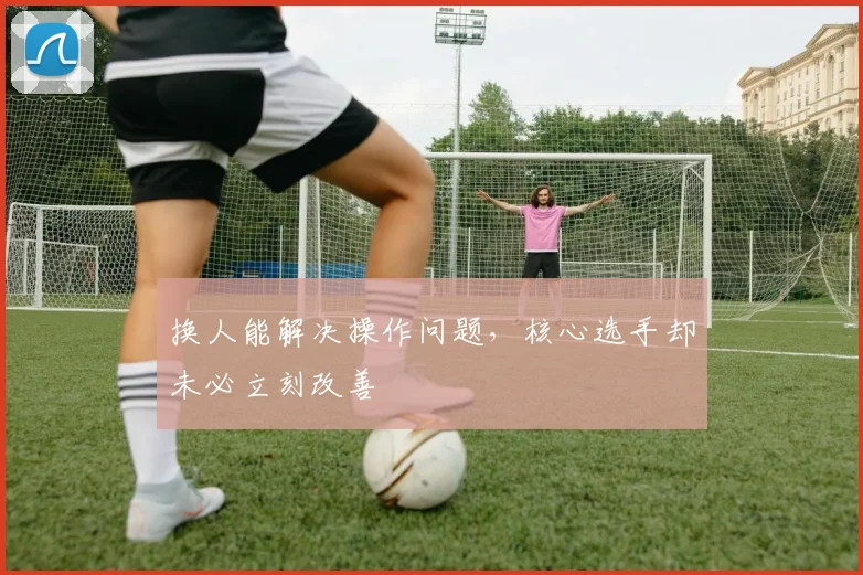 换人能解决操作问题，核心选手却未必立刻改善