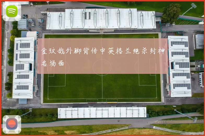 金玟哉外脚背传中英格兰绝杀封神名场面