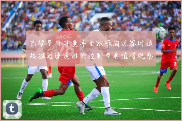 巴黎圣日耳曼冲击欧冠淘汰赛时边路推进速度谁能控制节奏值得观察