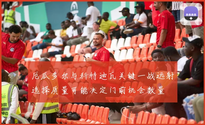 厄瓜多尔与科特迪瓦关键一战远射选择质量可能决定门前机会数量