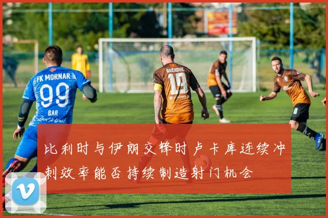比利时与伊朗交锋时卢卡库连续冲刺效率能否持续制造射门机会