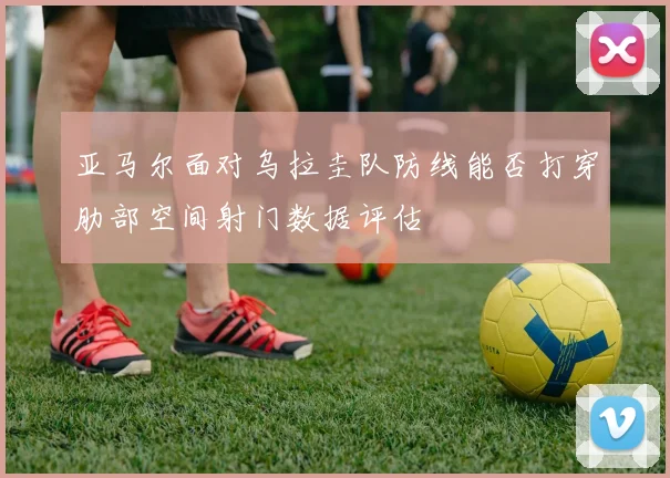 亚马尔面对乌拉圭队防线能否打穿肋部空间射门数据评估