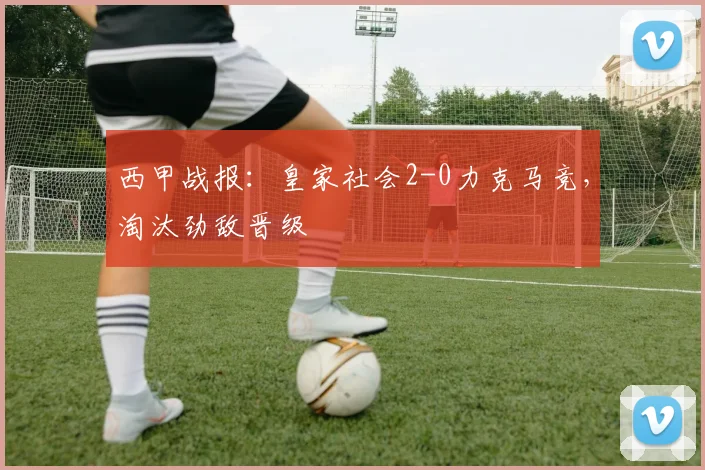 西甲战报：皇家社会2-0力克马竞，淘汰劲敌晋级