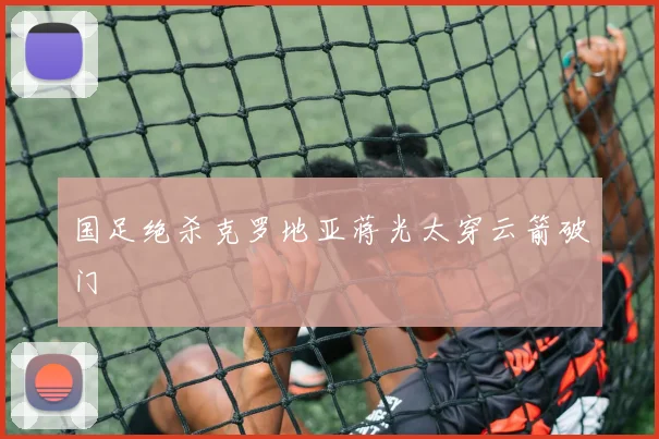 国足绝杀克罗地亚蒋光太穿云箭破门